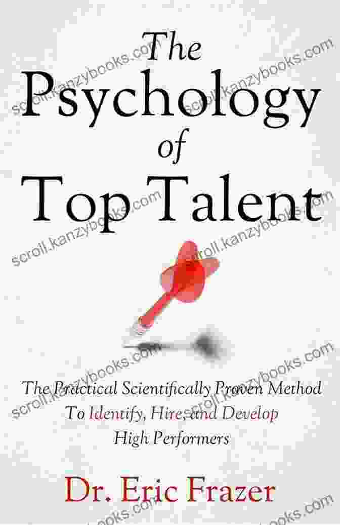 The Practical Scientifically Proven Method To Identify, Hire, And Develop High Performers The Psychology Of Top Talent: The Practical Scientifically Proven Method To Identify Hire And Develop High Performers