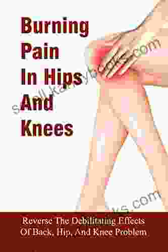 Burning Pain In Hips And Knees: Reverse The Debilitating Effects Of Back Hip And Knee Problem: What Is The Best Treatment For Back Pain