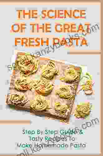 The Science Of The Great Fresh Pasta: Step By Step Guide Tasty Recipes To Make Homemade Pasta