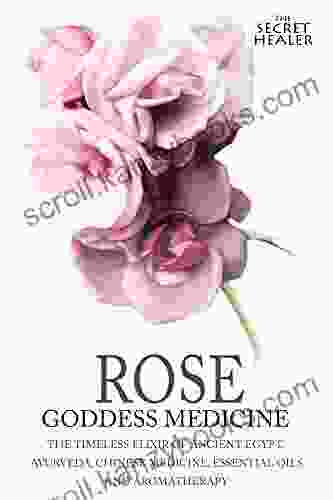 Rose Goddess Medicine: The Timeless Elixir Of Ancient Egypt Ayurveda Chinese Medicine Essential Oils And Modern Medicine (The Secret Healer Oils Profiles 4)